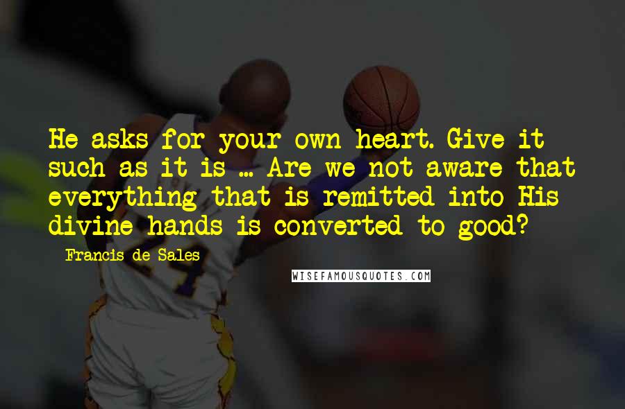 Francis De Sales quotes: He asks for your own heart. Give it such as it is ... Are we not aware that everything that is remitted into His divine hands is converted to good? Francis De Sales quotes: He asks for your own heart. Give it such as it is ... Are we not aware that everything that is remitted into His divine hands is converted to good?
