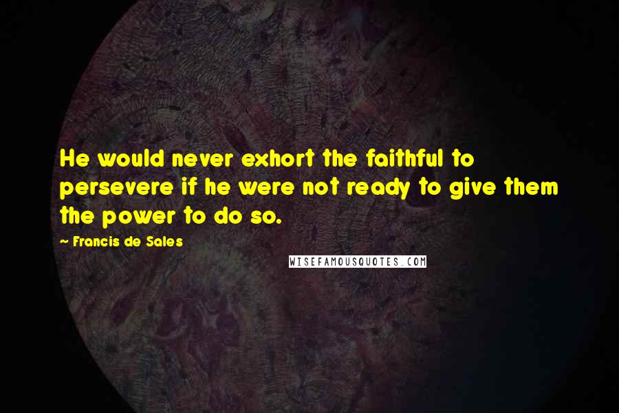 Francis De Sales quotes: He would never exhort the faithful to persevere if he were not ready to give them the power to do so. Francis De Sales quotes: He would never exhort the faithful to persevere if he were not ready to give them the power to do so.
