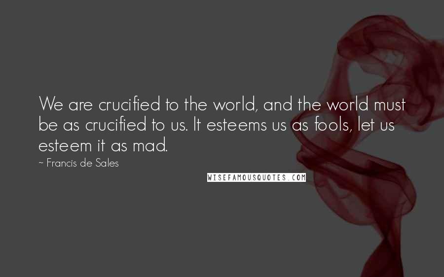 Francis De Sales quotes: We are crucified to the world, and the world must be as crucified to us. It esteems us as fools, let us esteem it as mad. Francis De Sales quotes: We are crucified to the world, and the world must be as crucified to us. It esteems us as fools, let us esteem it as mad.