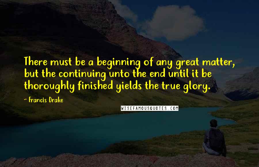 Francis Drake quotes: There must be a beginning of any great matter, but the continuing unto the end until it be thoroughly finished yields the true glory. Francis Drake quotes: There must be a beginning of any great matter, but the continuing unto the end until it be thoroughly finished yields the true glory.