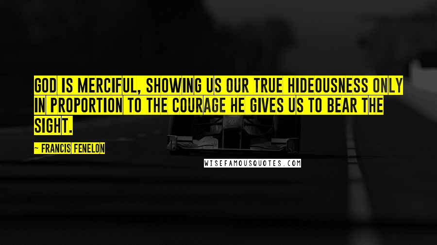 Francis Fenelon quotes: God is merciful, showing us our true hideousness only in proportion to the courage he gives us to bear the sight.