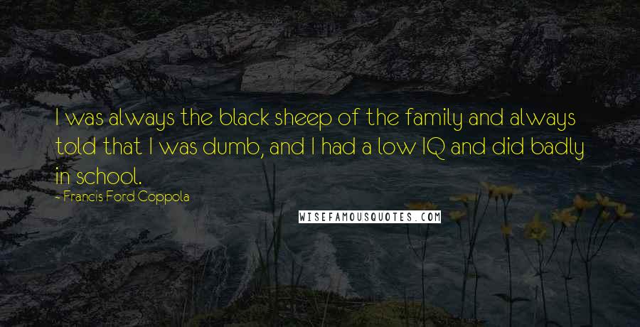 Francis Ford Coppola quotes: I was always the black sheep of the family and always told that I was dumb, and I had a low IQ and did badly in school.