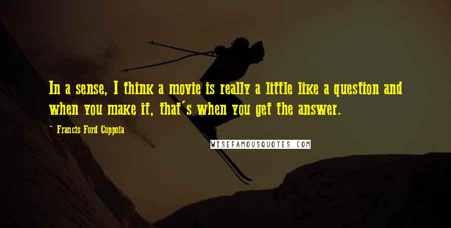 Francis Ford Coppola quotes: In a sense, I think a movie is really a little like a question and when you make it, that's when you get the answer.