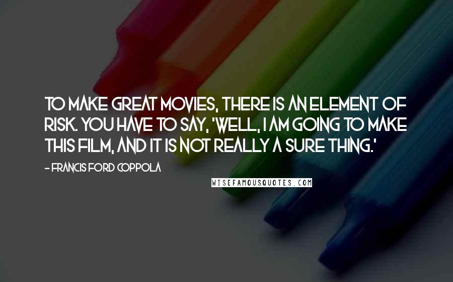 Francis Ford Coppola quotes: To make great movies, there is an element of risk. You have to say, 'Well, I am going to make this film, and it is not really a sure thing.'