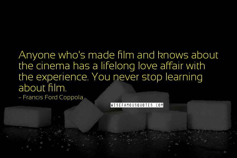 Francis Ford Coppola quotes: Anyone who's made film and knows about the cinema has a lifelong love affair with the experience. You never stop learning about film.