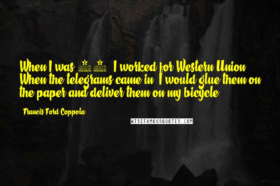 Francis Ford Coppola quotes: When I was 13, I worked for Western Union. When the telegrams came in, I would glue them on the paper and deliver them on my bicycle.