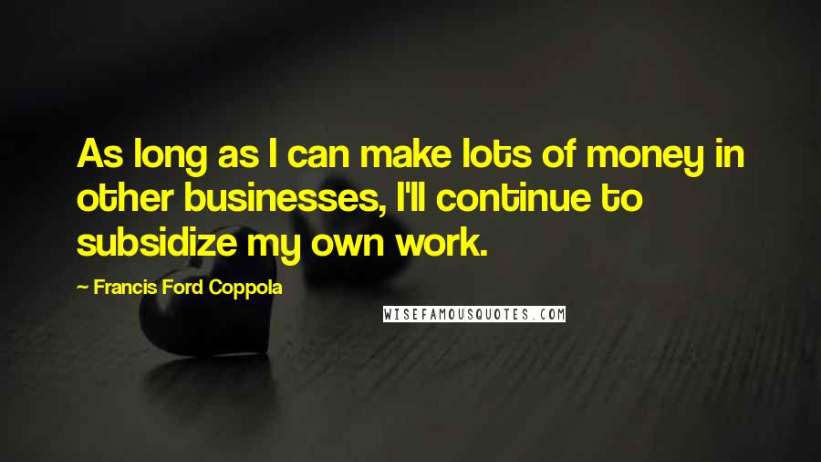 Francis Ford Coppola quotes: As long as I can make lots of money in other businesses, I'll continue to subsidize my own work.