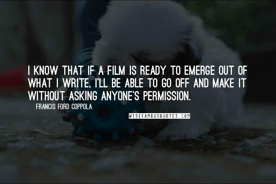 Francis Ford Coppola quotes: I know that if a film is ready to emerge out of what I write, I'll be able to go off and make it without asking anyone's permission.