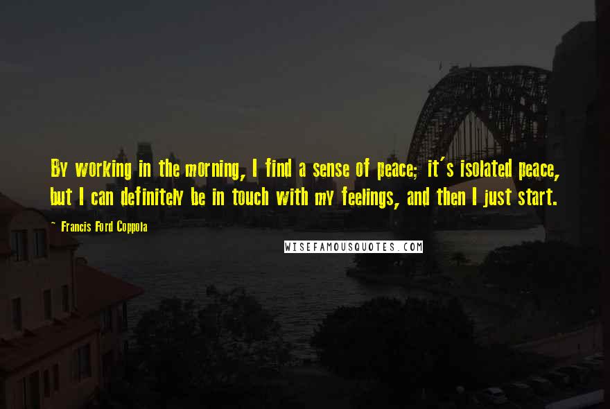 Francis Ford Coppola quotes: By working in the morning, I find a sense of peace; it's isolated peace, but I can definitely be in touch with my feelings, and then I just start.