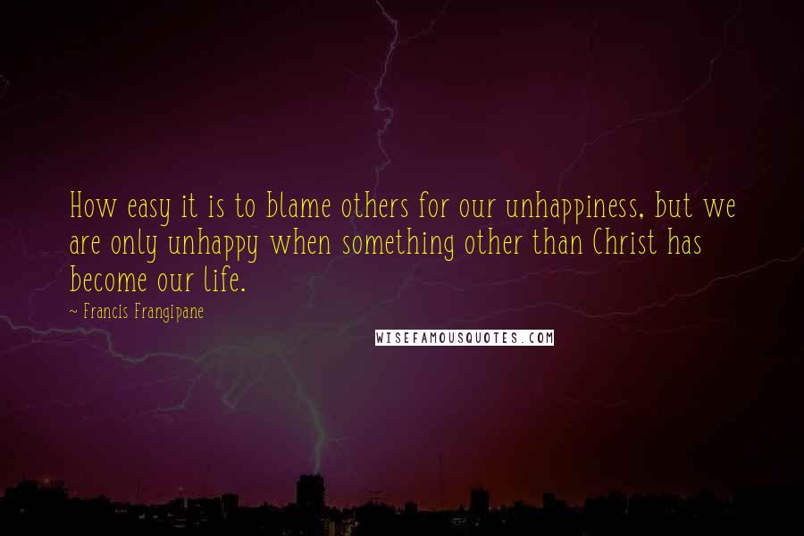 Francis Frangipane quotes: How easy it is to blame others for our unhappiness, but we are only unhappy when something other than Christ has become our life.