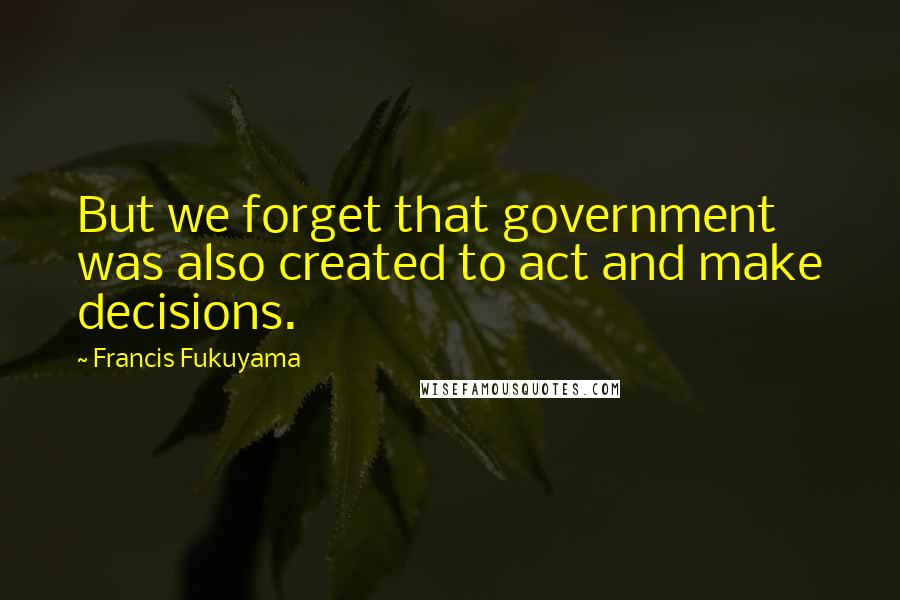 Francis Fukuyama quotes: But we forget that government was also created to act and make decisions.