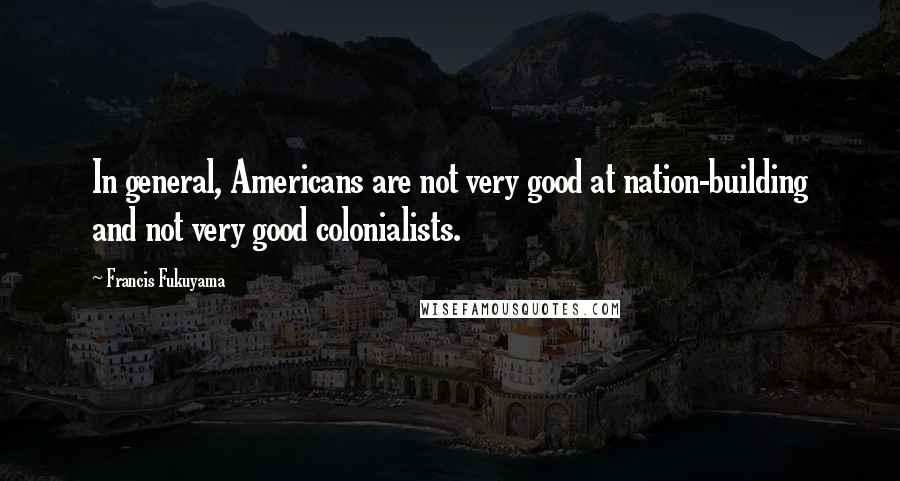 Francis Fukuyama quotes: In general, Americans are not very good at nation-building and not very good colonialists.