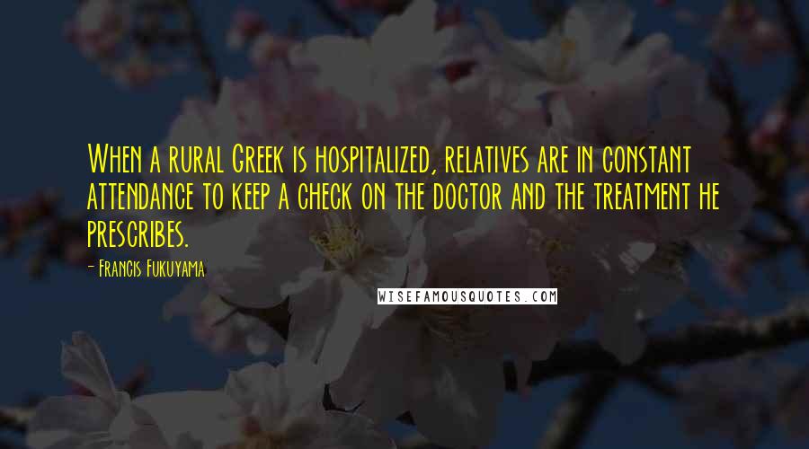 Francis Fukuyama quotes: When a rural Greek is hospitalized, relatives are in constant attendance to keep a check on the doctor and the treatment he prescribes. Francis Fukuyama quotes: When a rural Greek is hospitalized, relatives are in constant attendance to keep a check on the doctor and the treatment he prescribes.