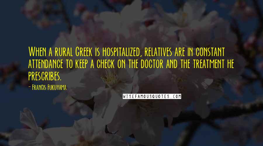 Francis Fukuyama quotes: When a rural Greek is hospitalized, relatives are in constant attendance to keep a check on the doctor and the treatment he prescribes.