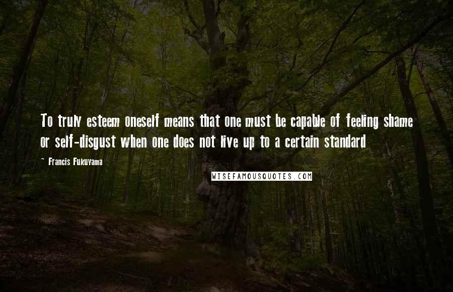 Francis Fukuyama quotes: To truly esteem oneself means that one must be capable of feeling shame or self-disgust when one does not live up to a certain standard