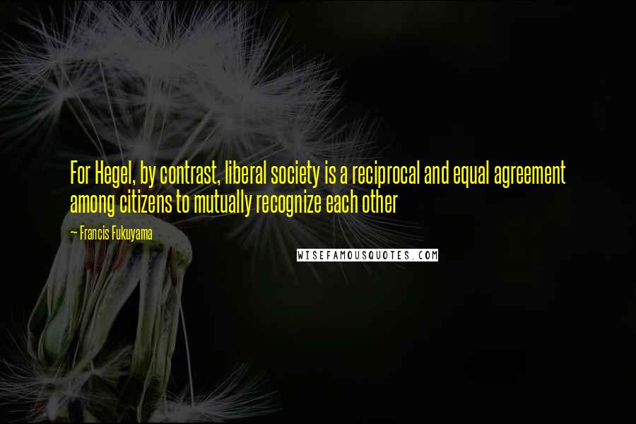 Francis Fukuyama quotes: For Hegel, by contrast, liberal society is a reciprocal and equal agreement among citizens to mutually recognize each other