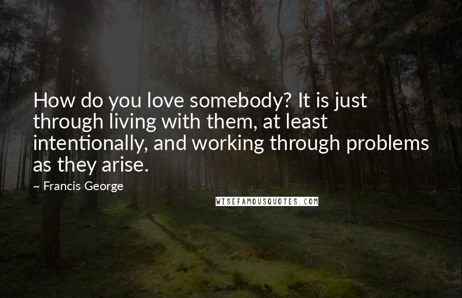 Francis George quotes: How do you love somebody? It is just through living with them, at least intentionally, and working through problems as they arise.