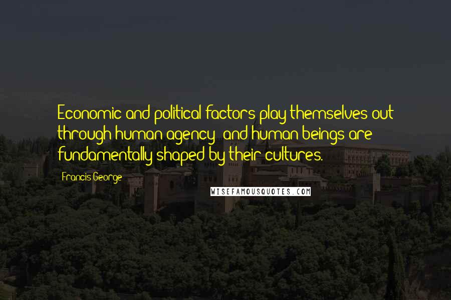 Francis George quotes: Economic and political factors play themselves out through human agency; and human beings are fundamentally shaped by their cultures.