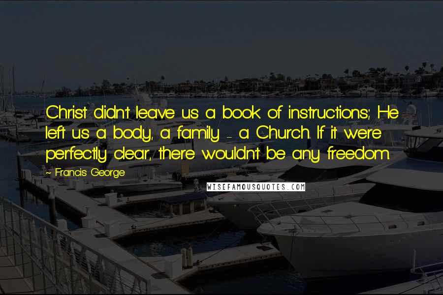 Francis George quotes: Christ didn't leave us a book of instructions; He left us a body, a family - a Church. If it were perfectly clear, there wouldn't be any freedom. Francis George quotes: Christ didn't leave us a book of instructions; He left us a body, a family - a Church. If it were perfectly clear, there wouldn't be any freedom.