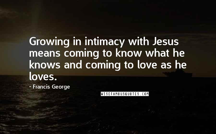 Francis George quotes: Growing in intimacy with Jesus means coming to know what he knows and coming to love as he loves.