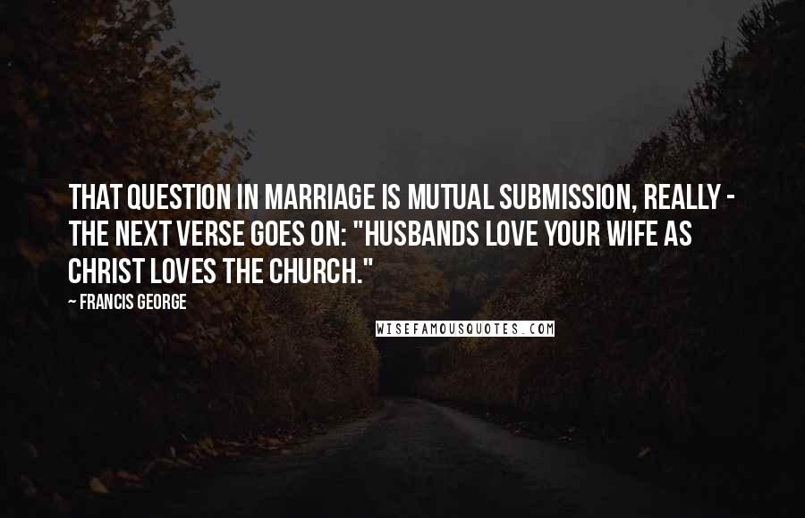 Francis George quotes: That question in marriage is mutual submission, really - the next verse goes on: "husbands love your wife as Christ loves the Church." Francis George quotes: That question in marriage is mutual submission, really - the next verse goes on: "husbands love your wife as Christ loves the Church."