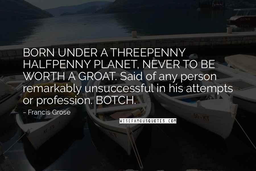 Francis Grose quotes: BORN UNDER A THREEPENNY HALFPENNY PLANET, NEVER TO BE WORTH A GROAT. Said of any person remarkably unsuccessful in his attempts or profession. BOTCH.