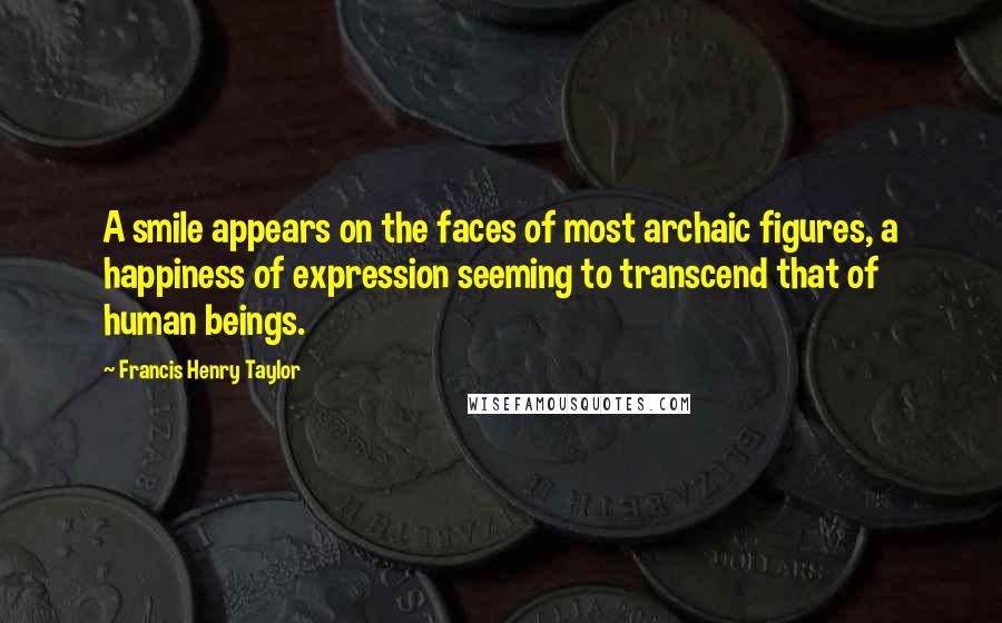 Francis Henry Taylor quotes: A smile appears on the faces of most archaic figures, a happiness of expression seeming to transcend that of human beings.