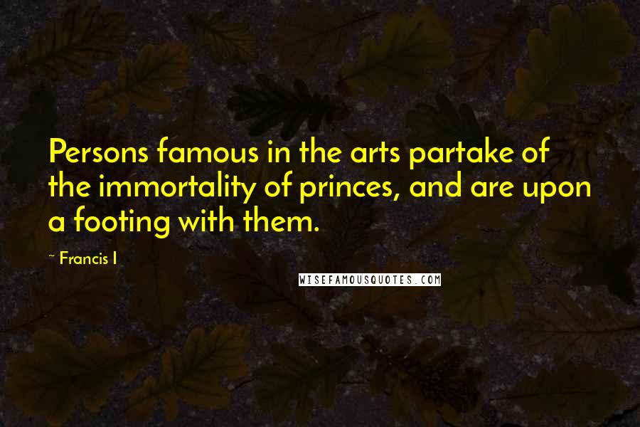 Francis I quotes: Persons famous in the arts partake of the immortality of princes, and are upon a footing with them.