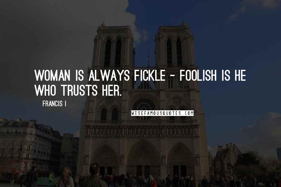 Francis I quotes: Woman is always fickle - foolish is he who trusts her.