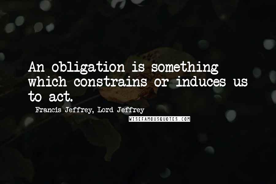 Francis Jeffrey, Lord Jeffrey quotes: An obligation is something which constrains or induces us to act.