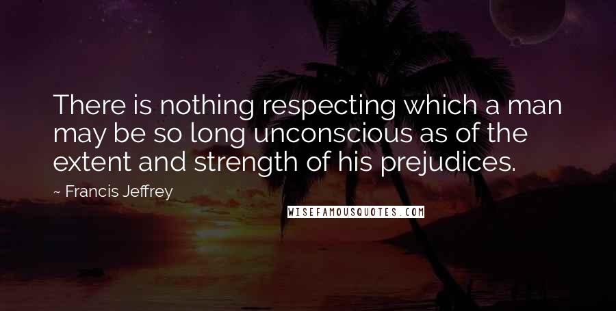 Francis Jeffrey quotes: There is nothing respecting which a man may be so long unconscious as of the extent and strength of his prejudices.