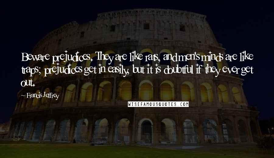 Francis Jeffrey quotes: Beware prejudices. They are like rats, and men's minds are like traps; prejudices get in easily, but it is doubtful if they ever get out.