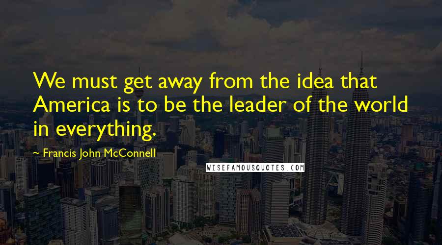 Francis John McConnell quotes: We must get away from the idea that America is to be the leader of the world in everything.