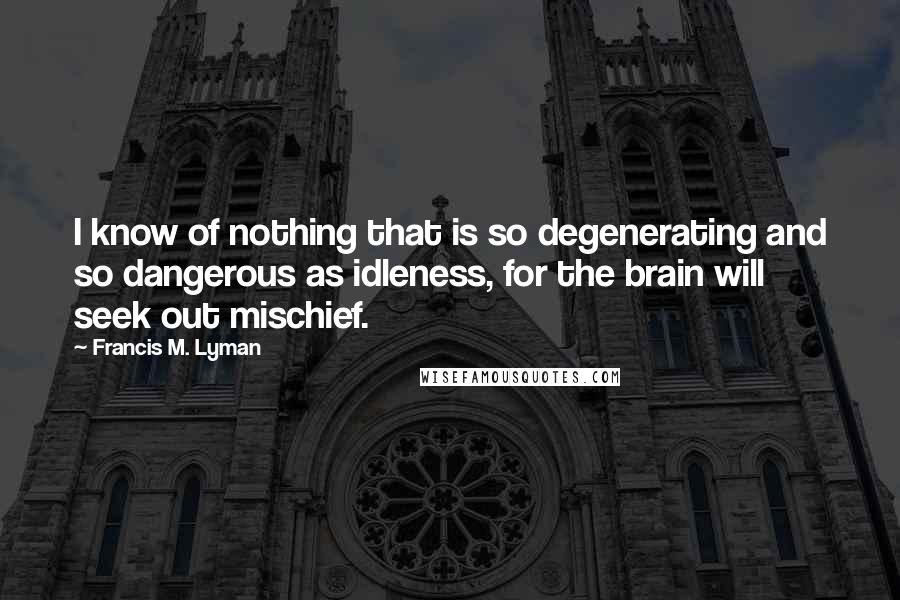 Francis M. Lyman quotes: I know of nothing that is so degenerating and so dangerous as idleness, for the brain will seek out mischief.