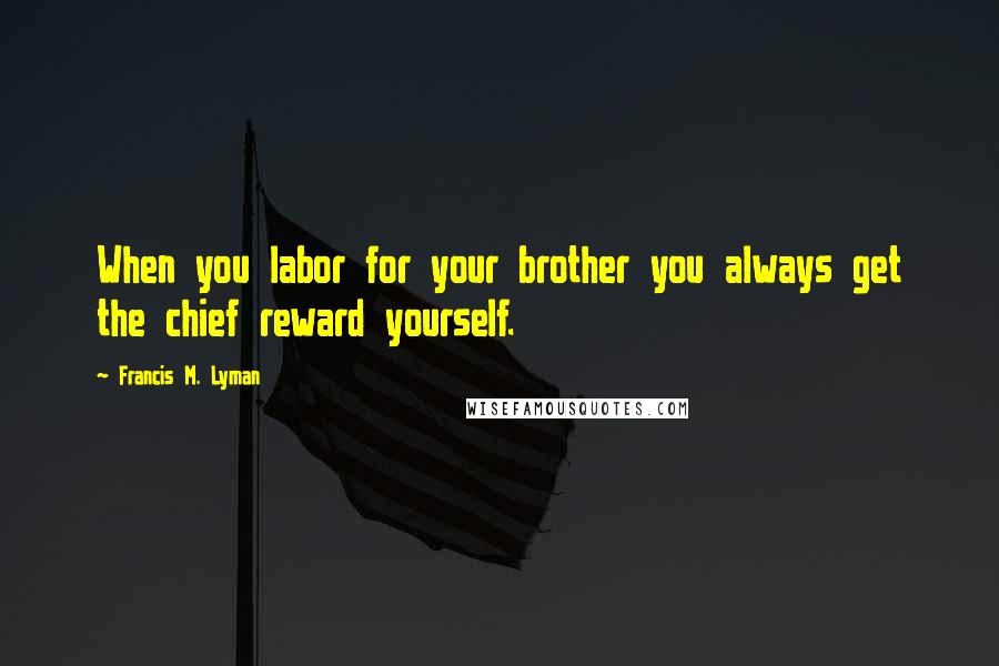 Francis M. Lyman quotes: When you labor for your brother you always get the chief reward yourself.