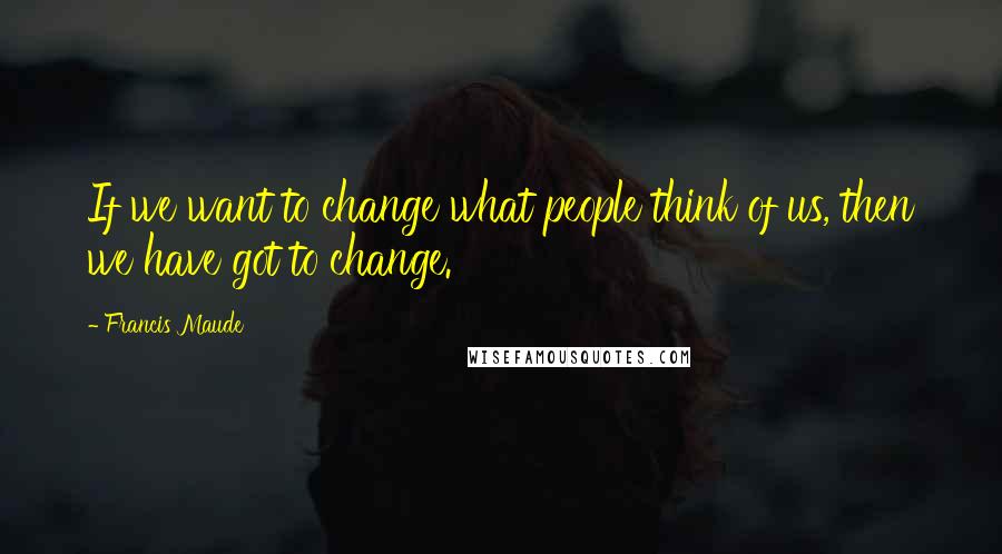 Francis Maude quotes: If we want to change what people think of us, then we have got to change.