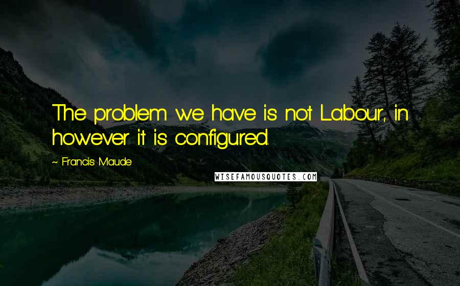 Francis Maude quotes: The problem we have is not Labour, in however it is configured.