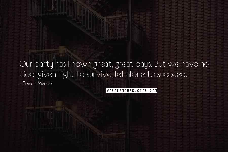 Francis Maude quotes: Our party has known great, great days. But we have no God-given right to survive, let alone to succeed.
