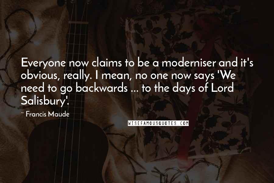 Francis Maude quotes: Everyone now claims to be a moderniser and it's obvious, really. I mean, no one now says 'We need to go backwards ... to the days of Lord Salisbury'.