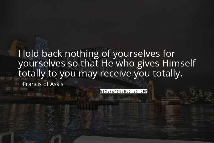 Francis Of Assisi quotes: Hold back nothing of yourselves for yourselves so that He who gives Himself totally to you may receive you totally.