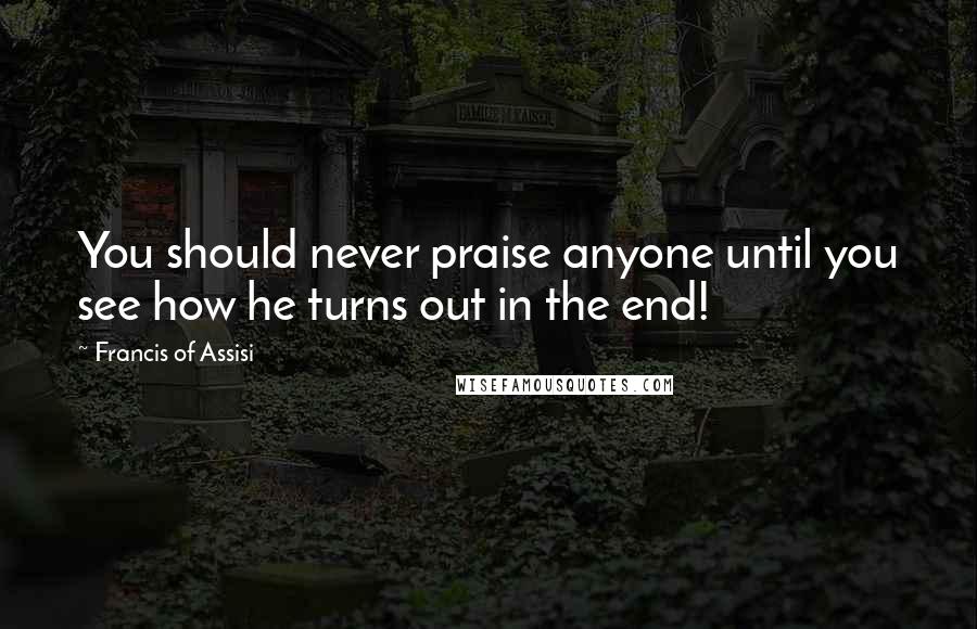 Francis Of Assisi quotes: You should never praise anyone until you see how he turns out in the end!