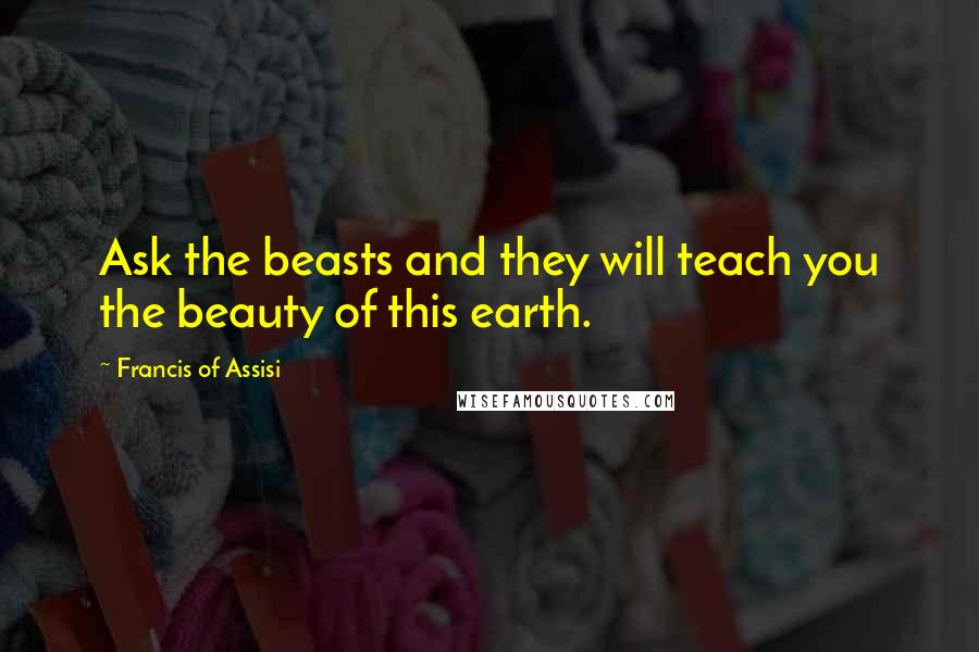 Francis Of Assisi quotes: Ask the beasts and they will teach you the beauty of this earth.