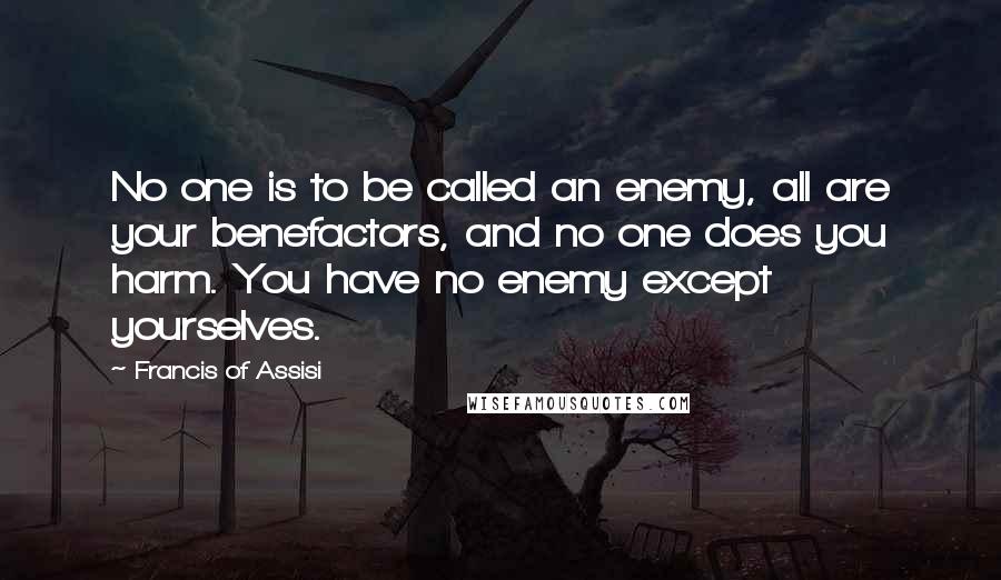 Francis Of Assisi quotes: No one is to be called an enemy, all are your benefactors, and no one does you harm. You have no enemy except yourselves.