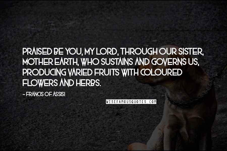 Francis Of Assisi quotes: Praised be You, my Lord, through our Sister, Mother Earth, who sustains and governs us, producing varied fruits with coloured flowers and herbs.