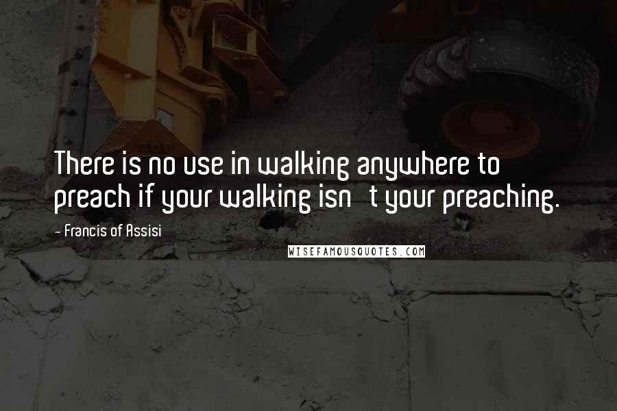 Francis Of Assisi quotes: There is no use in walking anywhere to preach if your walking isn't your preaching.