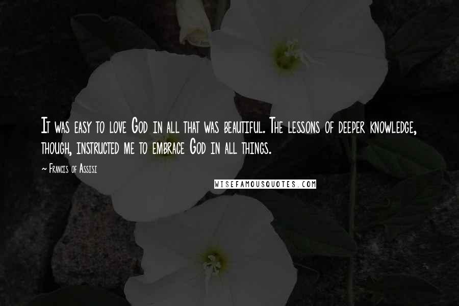 Francis Of Assisi quotes: It was easy to love God in all that was beautiful. The lessons of deeper knowledge, though, instructed me to embrace God in all things.