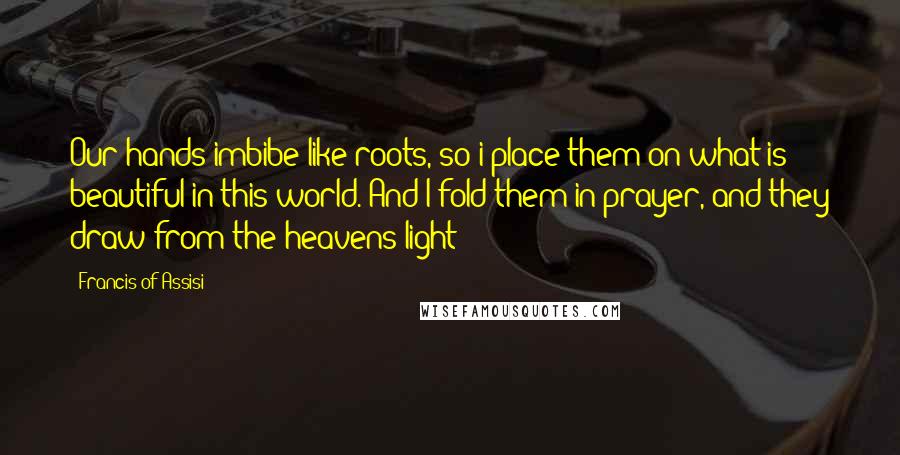 Francis Of Assisi quotes: Our hands imbibe like roots, so i place them on what is beautiful in this world. And I fold them in prayer, and they draw from the heavens light