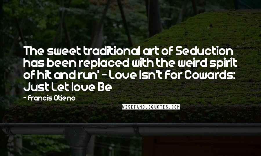 Francis Otieno quotes: The sweet traditional art of Seduction has been replaced with the weird spirit of hit and run' - Love Isn't For Cowards: Just Let love Be Francis Otieno quotes: The sweet traditional art of Seduction has been replaced with the weird spirit of hit and run' - Love Isn't For Cowards: Just Let love Be