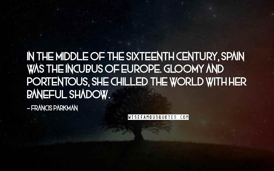 Francis Parkman quotes: In the middle of the sixteenth century, Spain was the incubus of Europe. Gloomy and portentous, she chilled the world with her baneful shadow. Francis Parkman quotes: In the middle of the sixteenth century, Spain was the incubus of Europe. Gloomy and portentous, she chilled the world with her baneful shadow.