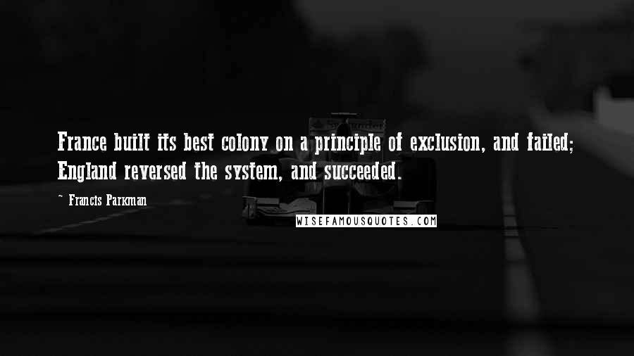 Francis Parkman quotes: France built its best colony on a principle of exclusion, and failed; England reversed the system, and succeeded. Francis Parkman quotes: France built its best colony on a principle of exclusion, and failed; England reversed the system, and succeeded.